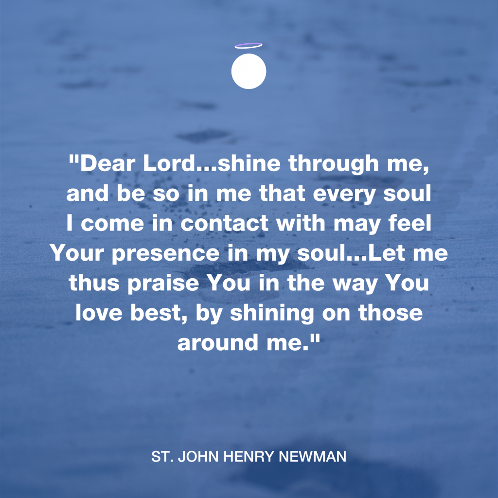 "Dear Lord...shine through me, and be so in me that every soul I come in contact with may feel Your presence in my soul...Let me thus praise You in the way You love best, by shining on those around me." - St. John Henry Newman