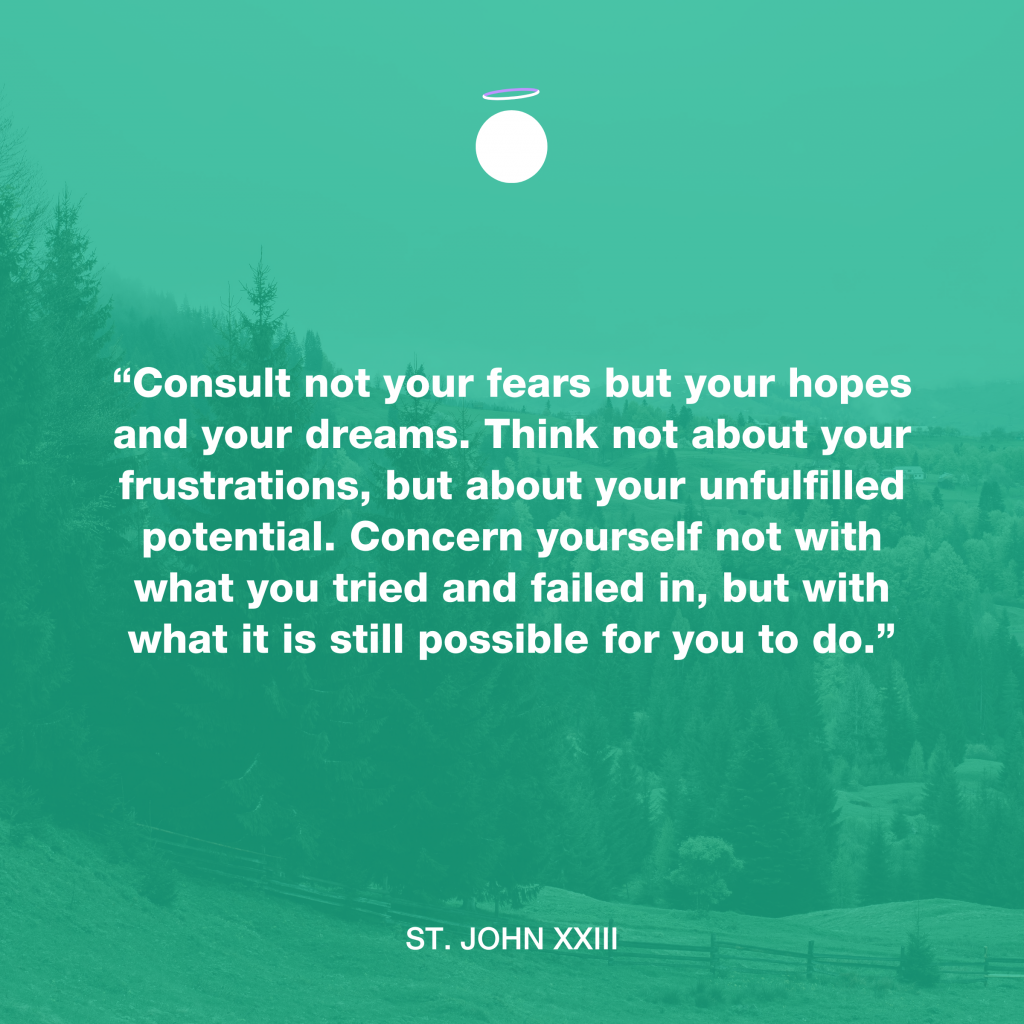 “Consult not your fears but your hopes and your dreams. Think not about your frustrations, but about your unfulfilled potential. Concern yourself not with what you tried and failed in, but with what it is still possible for you to do.” - St. John XXIII