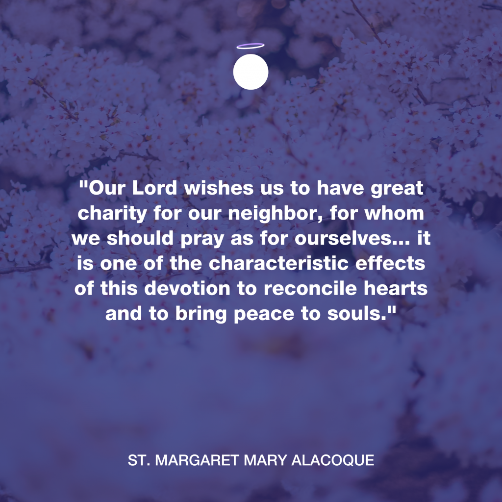 "Our Lord wishes us to have great charity for our neighbor, for whom we should pray as for ourselves... it is one of the characteristic effects of this devotion to reconcile hearts and to bring peace to souls." - St. Margaret Mary Alacoque