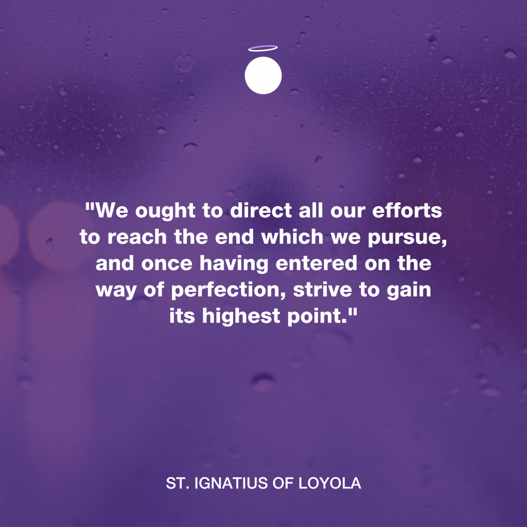 "﻿We ought to direct all our efforts to reach the end which we pursue, and once having entered on the way of perfection, strive to gain its highest point." - St. Ignatius of Loyola