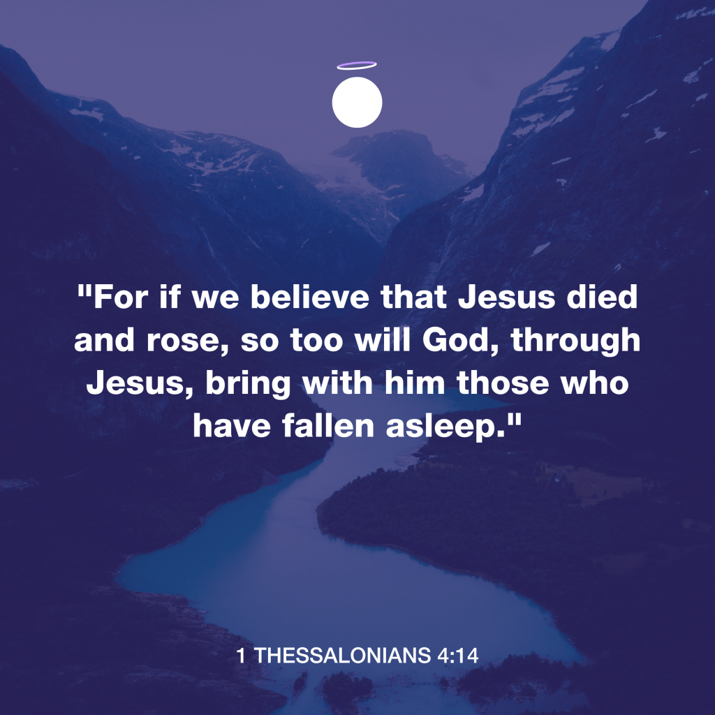 For we believe that Jesus died and rose, so too will God, through Jesus, bring with him those who have fallen asleep. - 1 Thessalonians 4:14