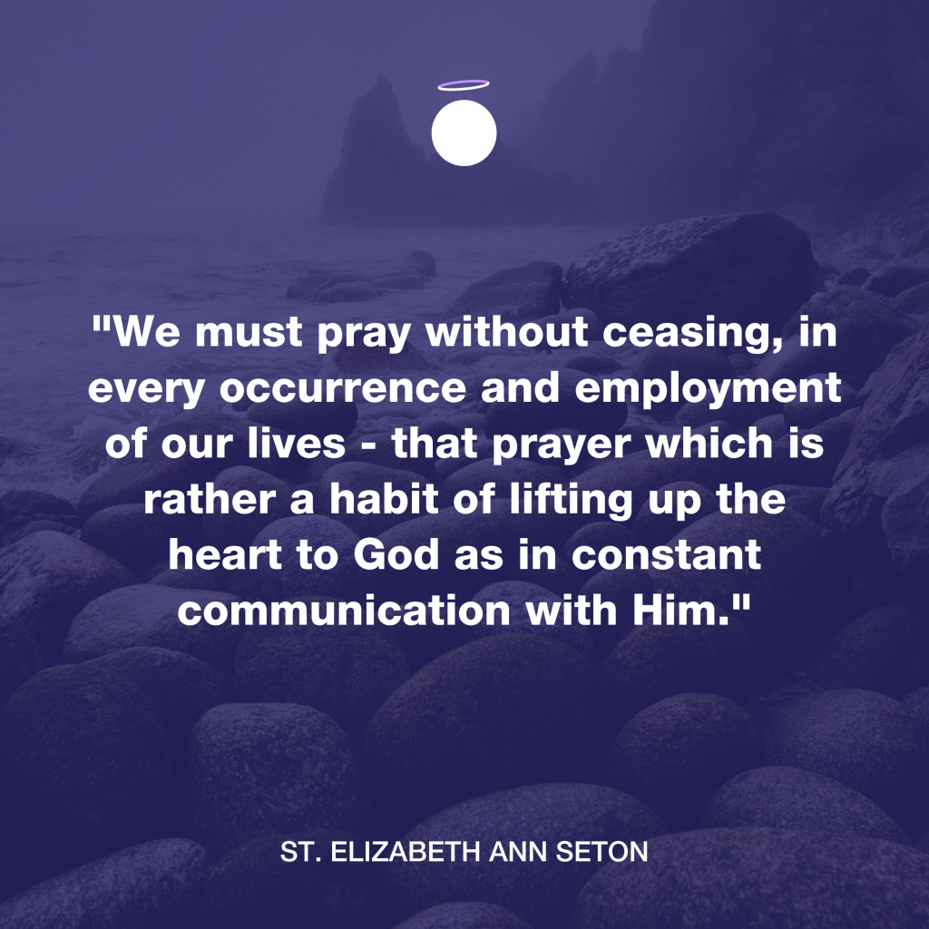 "We must pray without ceasing, in every occurrence and employment of our lives - that prayer which is rather a habit of lifting up the heart to God as in constant communication with Him." - St. Elizabeth Ann Seton