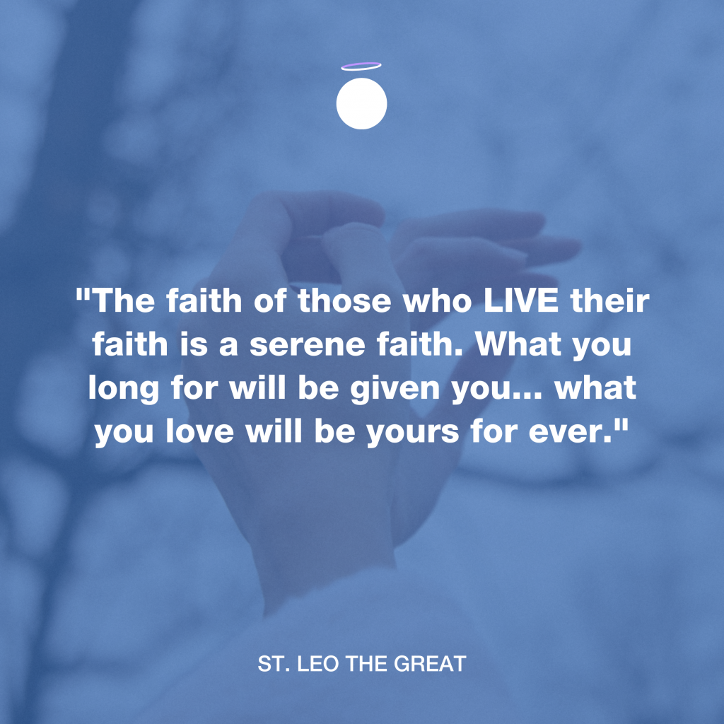 "The faith of those who LIVE their faith is a serene faith. What you long for will be given you... what you love will be yours for ever." - St. Leo the Great