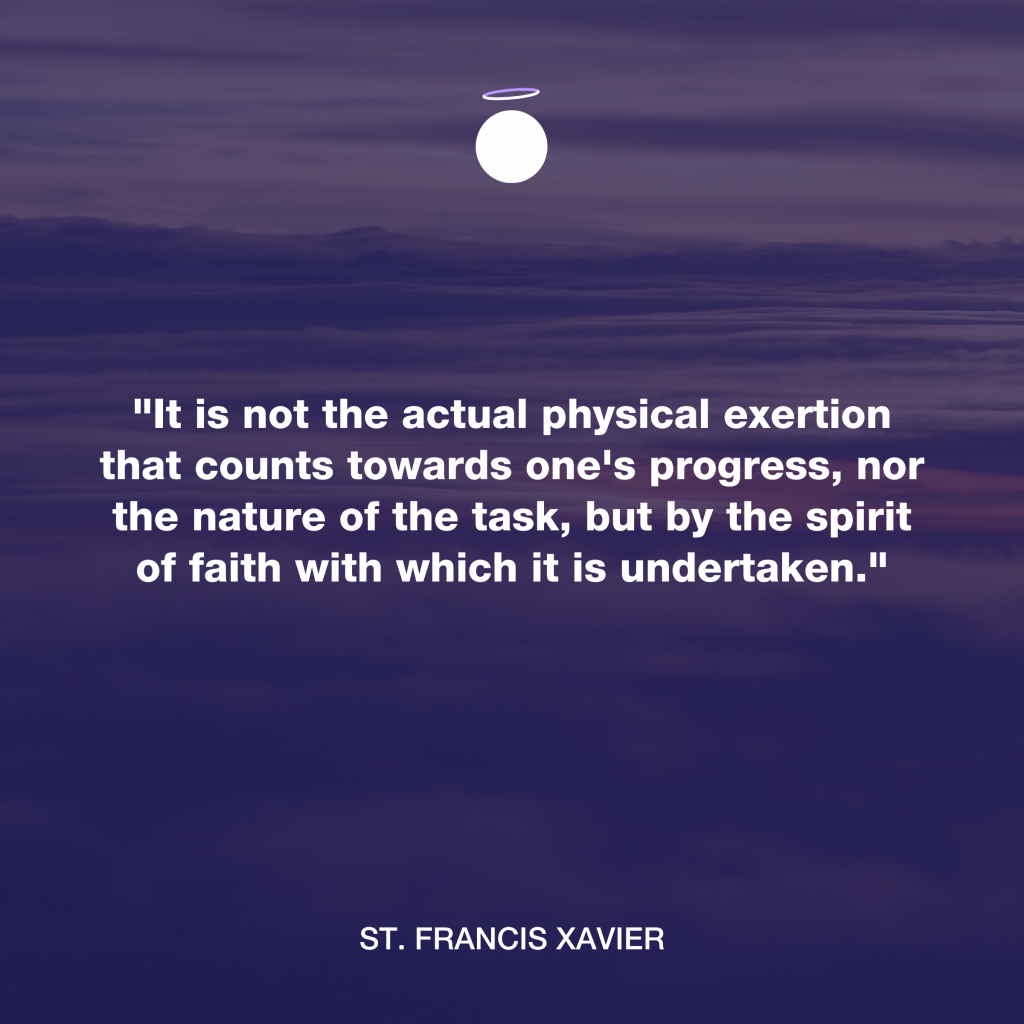 "It is not the actual physical exertion that counts towards one's progress, nor the nature of the task, but by the spirit of faith with which it is undertaken." - St. Francis Xavier