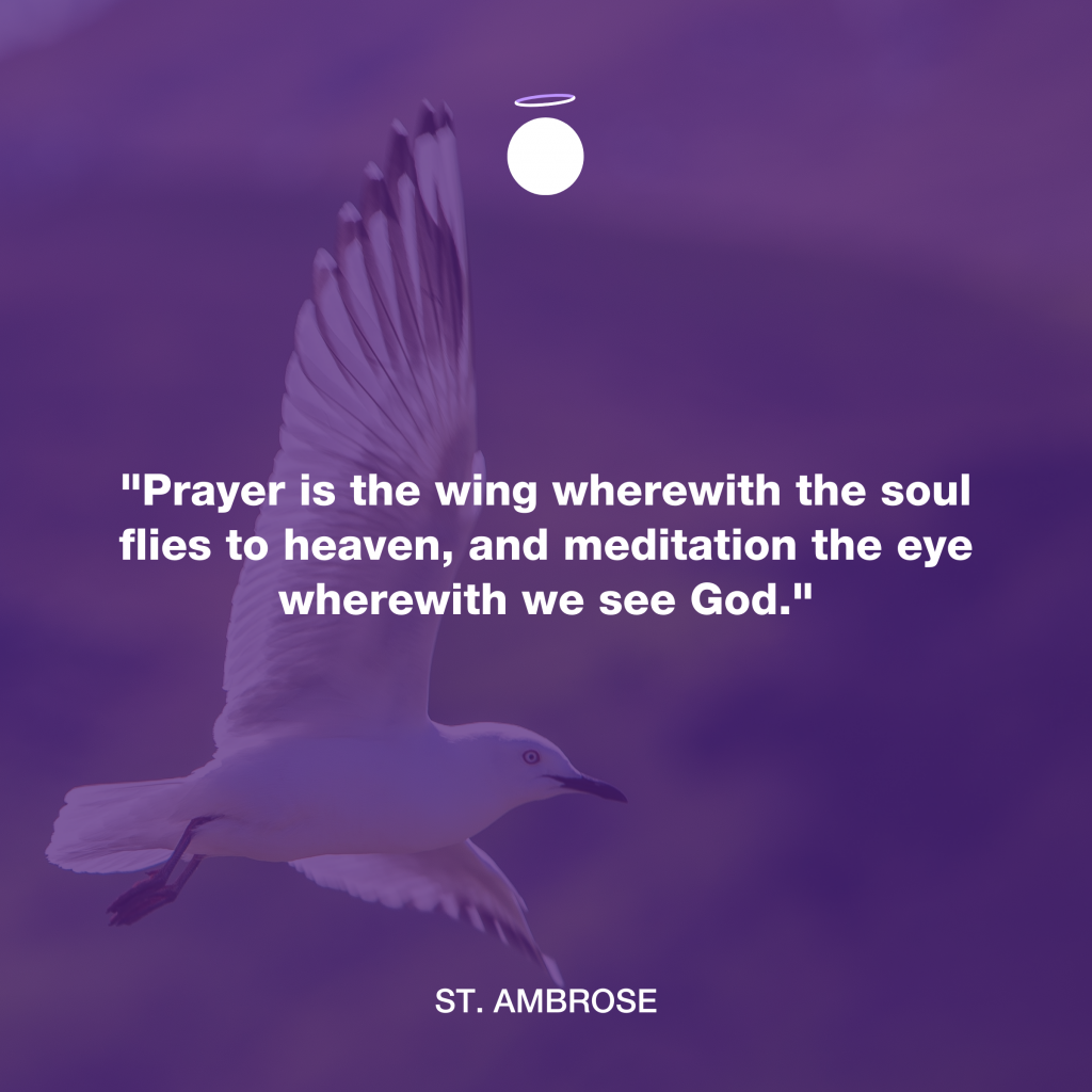 "Prayer is the wing wherewith the soul flies to heaven, and meditation the eye wherewith we see God." - St. Ambrose