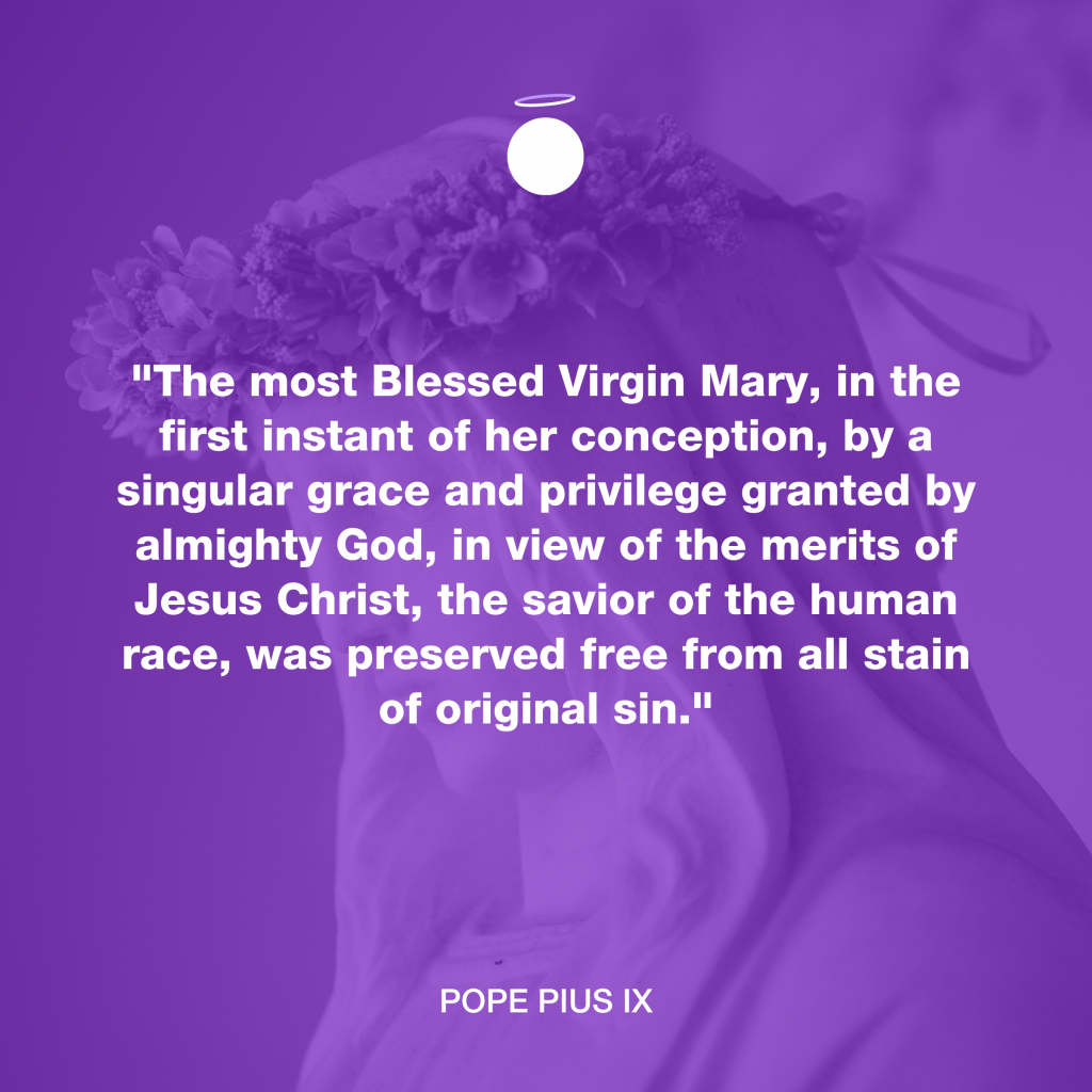 "The most Blessed Virgin Mary, in the first instant of her conception, by a singular grace and privilege granted by almighty God, in view of the merits of Jesus Christ, the savior of the human race, was preserved free from all stain of original sin." - Pope Pius IX