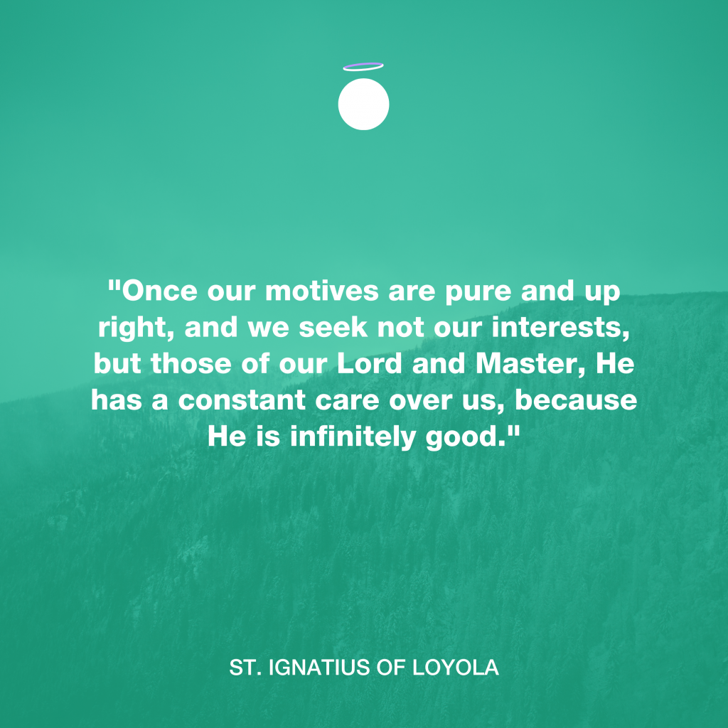 "Once our motives are pure and up right, and we seek not our interests, but those of our Lord and Master, He has a constant care over us, because He is infinitely good." - St. Ignatius of Loyola