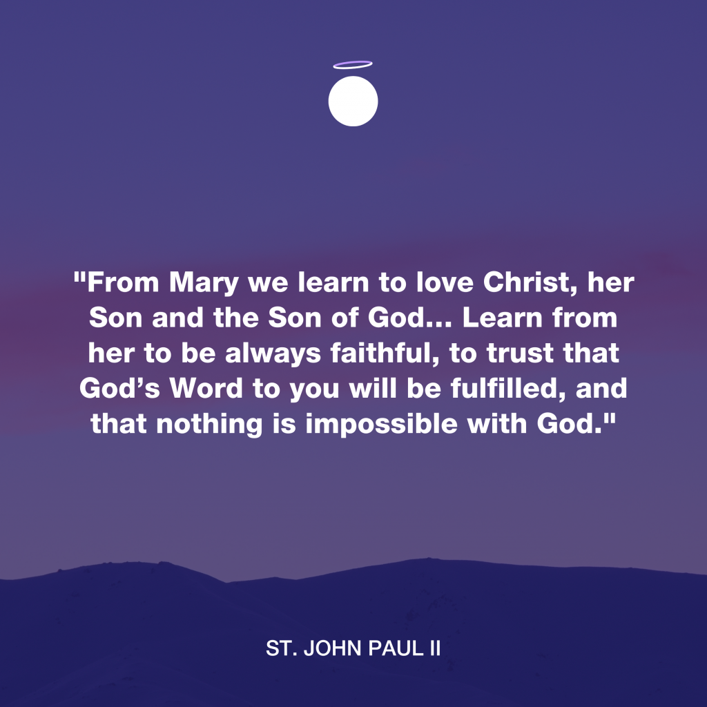 "From Mary we learn to love Christ, her Son and the Son of God… Learn from her to be always faithful, to trust that God’s Word to you will be fulfilled, and that nothing is impossible with God." - St. John Paul II
