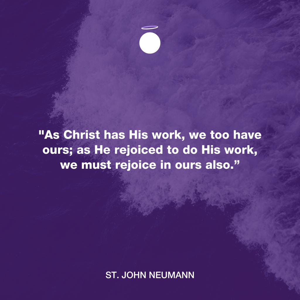 "As Christ has His work, we too have ours; as He rejoiced to do His work, we must rejoice in ours also.” - St. John Neumann