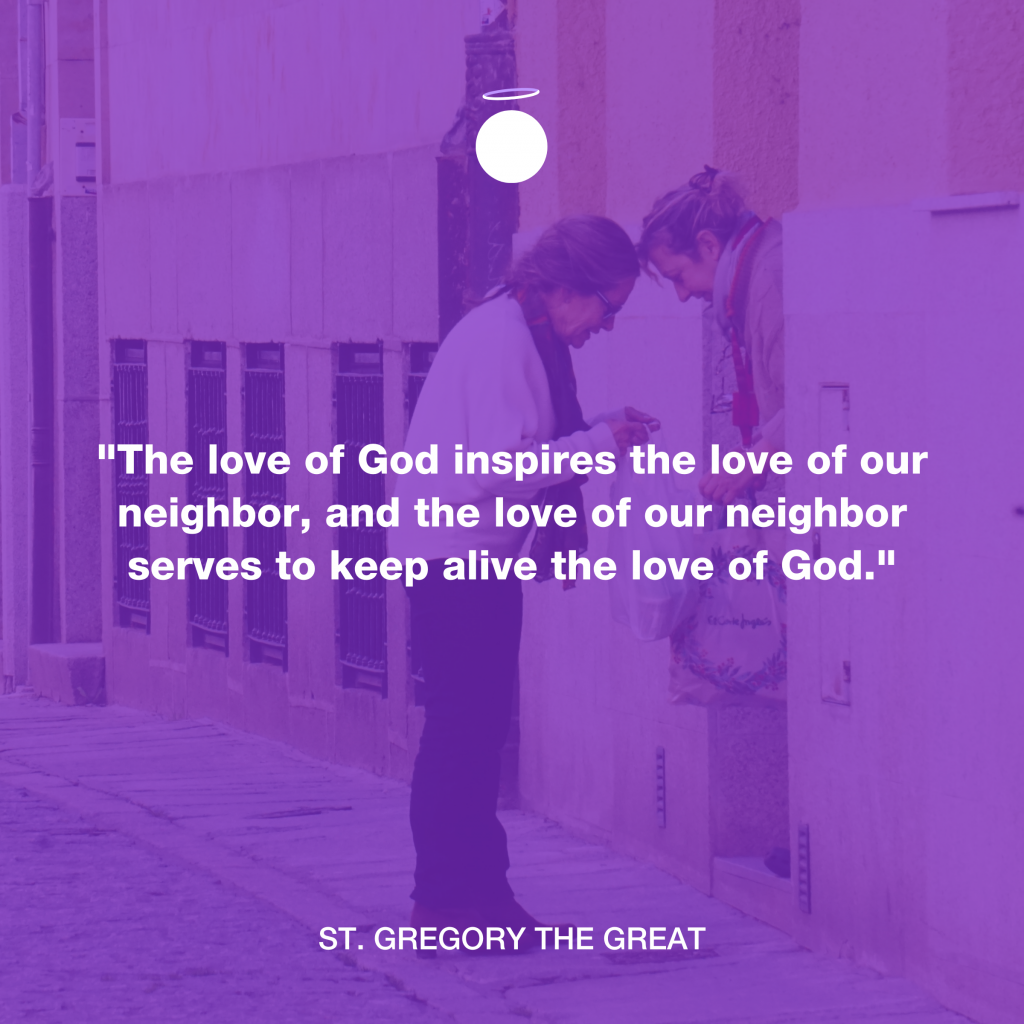 "The love of God inspires the love of our neighbor, and the love of our neighbor serves to keep alive the love of God." - St. Gregory the Great