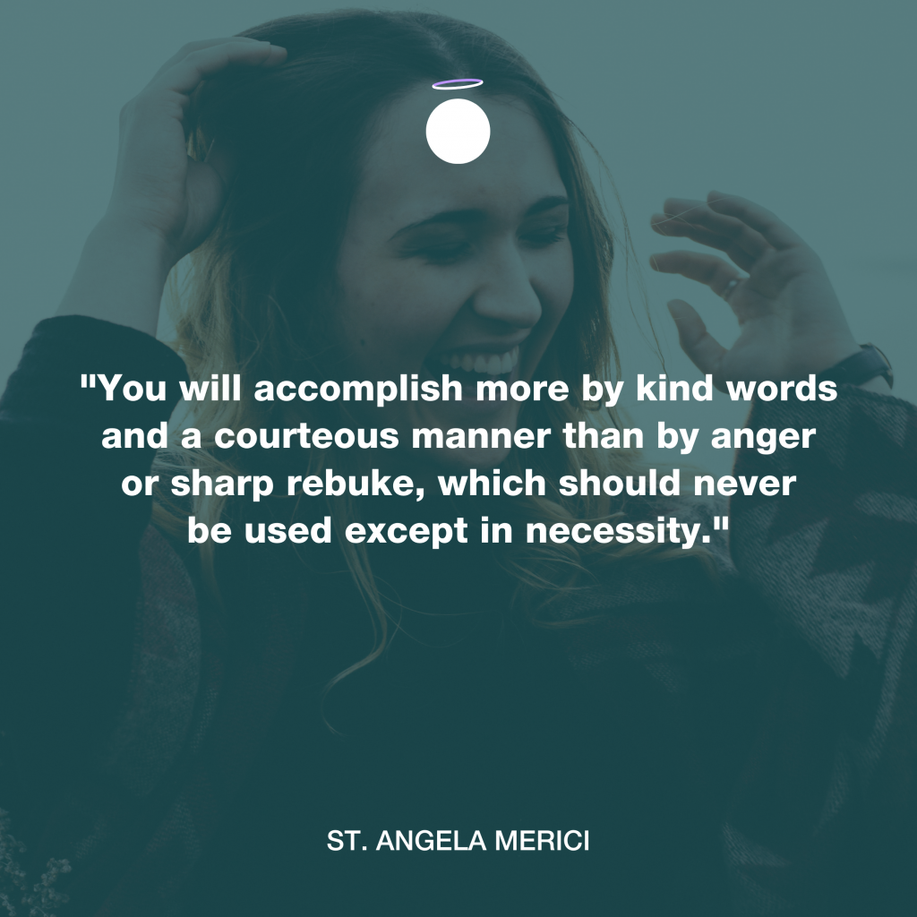 "You will accomplish more by kind words and a courteous manner than by anger or sharp rebuke, which should never be used except in necessity." - St. Angela Merici