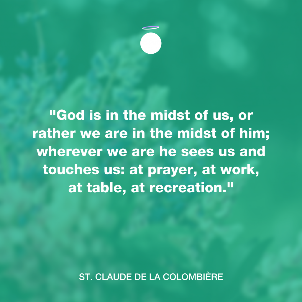 "God is in the midst of us, or rather we are in the midst of him; wherever we are he sees us and touches us: at prayer, at work, at table, at recreation." - St. Claude de la Colombière