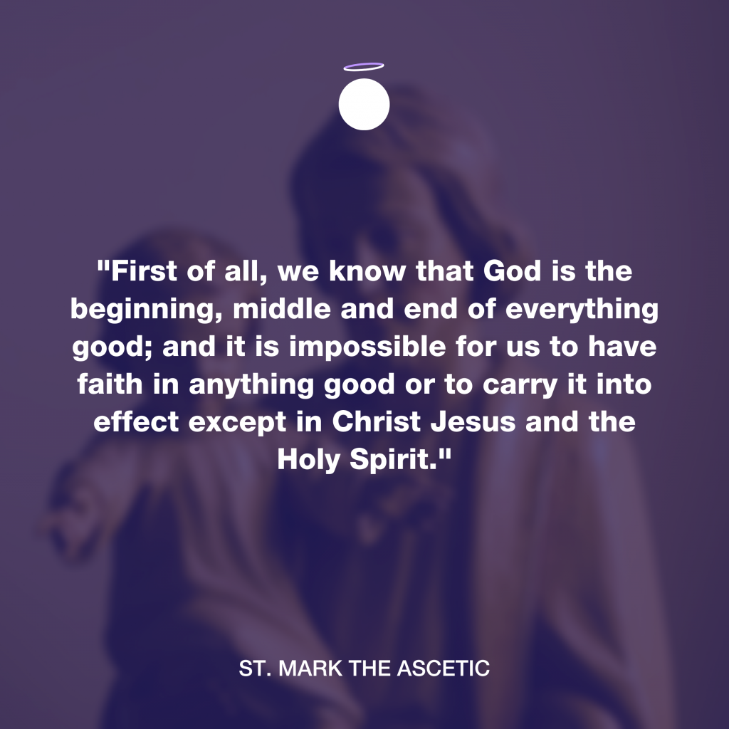 "First of all, we know that God is the beginning, middle and end of everything good; and it is impossible for us to have faith in anything good or to carry it into effect except in Christ Jesus and the Holy Spirit." - St. Mark the Ascetic