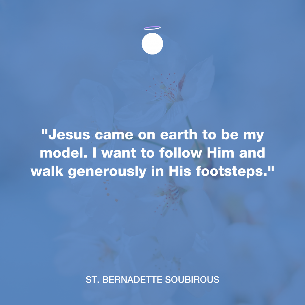 "Jesus came on earth to be my model. I want to follow Him and walk generously in His footsteps." - St. Bernadette Soubirous