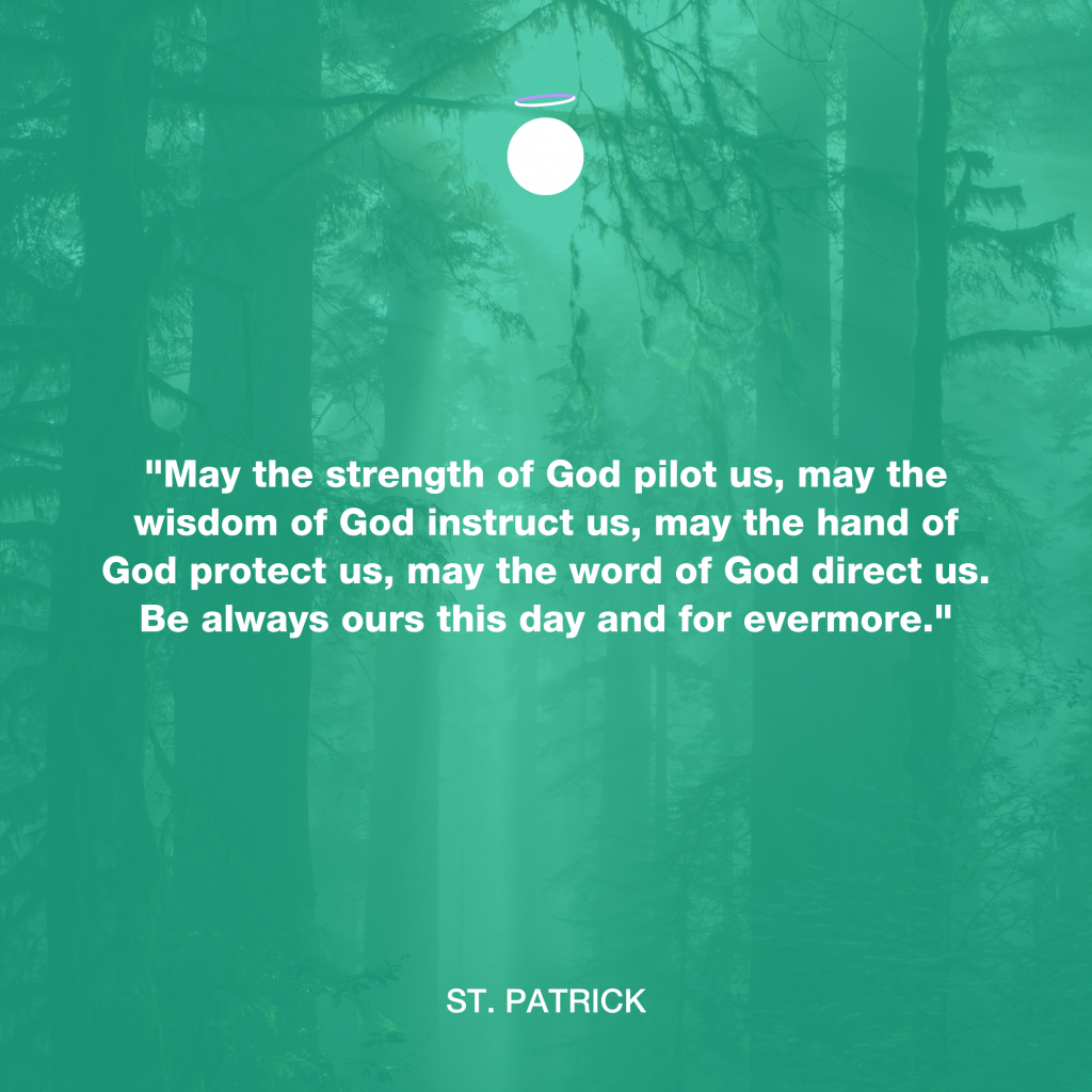 "May the strength of God pilot us, may the wisdom of God instruct us, may the hand of God protect us, may the word of God direct us. Be always ours this day and for evermore." - St. Patrick