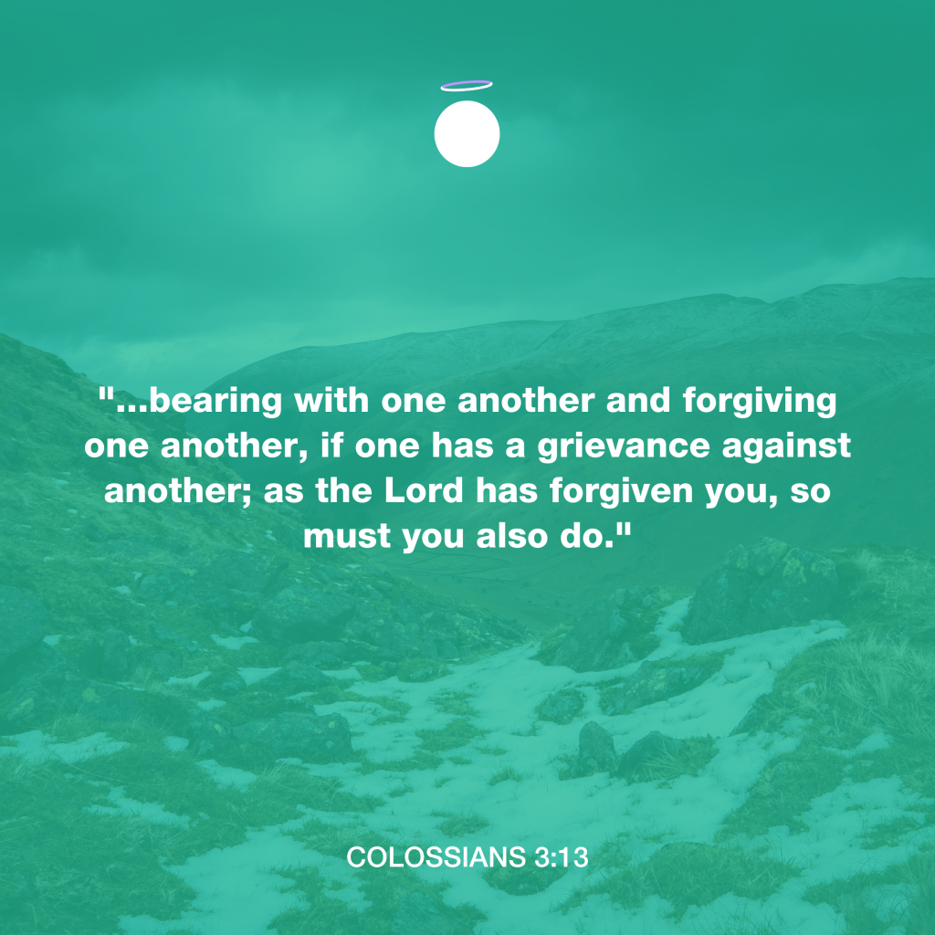 "...bearing with one another and forgiving one another, if one has a grievance against another; as the Lord has forgiven you, so must you also do." - Colossians 3:13