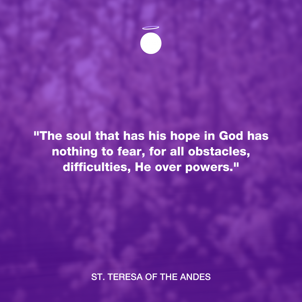 "The soul that has his hope in God has nothing to fear, for all obstacles, difficulties, He over powers." - St. Teresa of the Andes
