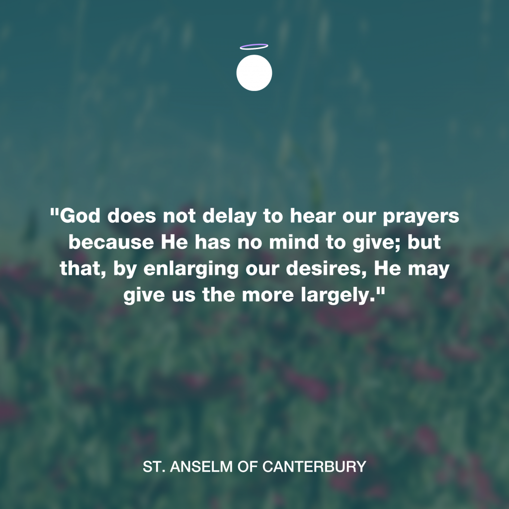 "God does not delay to hear our prayers because He has no mind to give; but that, by enlarging our desires, He may give us the more largely." - St. Anselm of Canterbury