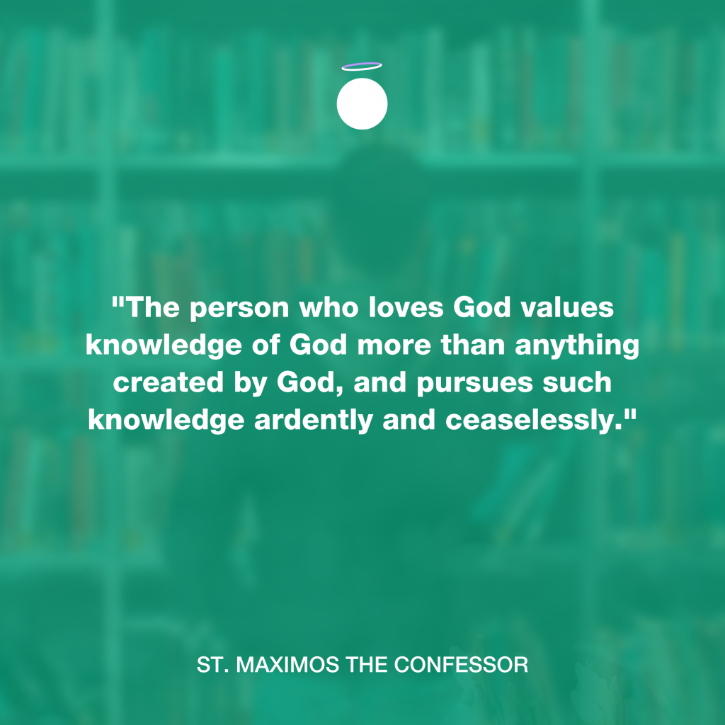 "The person who loves God values knowledge of God more than anything created by God, and pursues such knowledge ardently and ceaselessly." - St. Maximos the Confessor