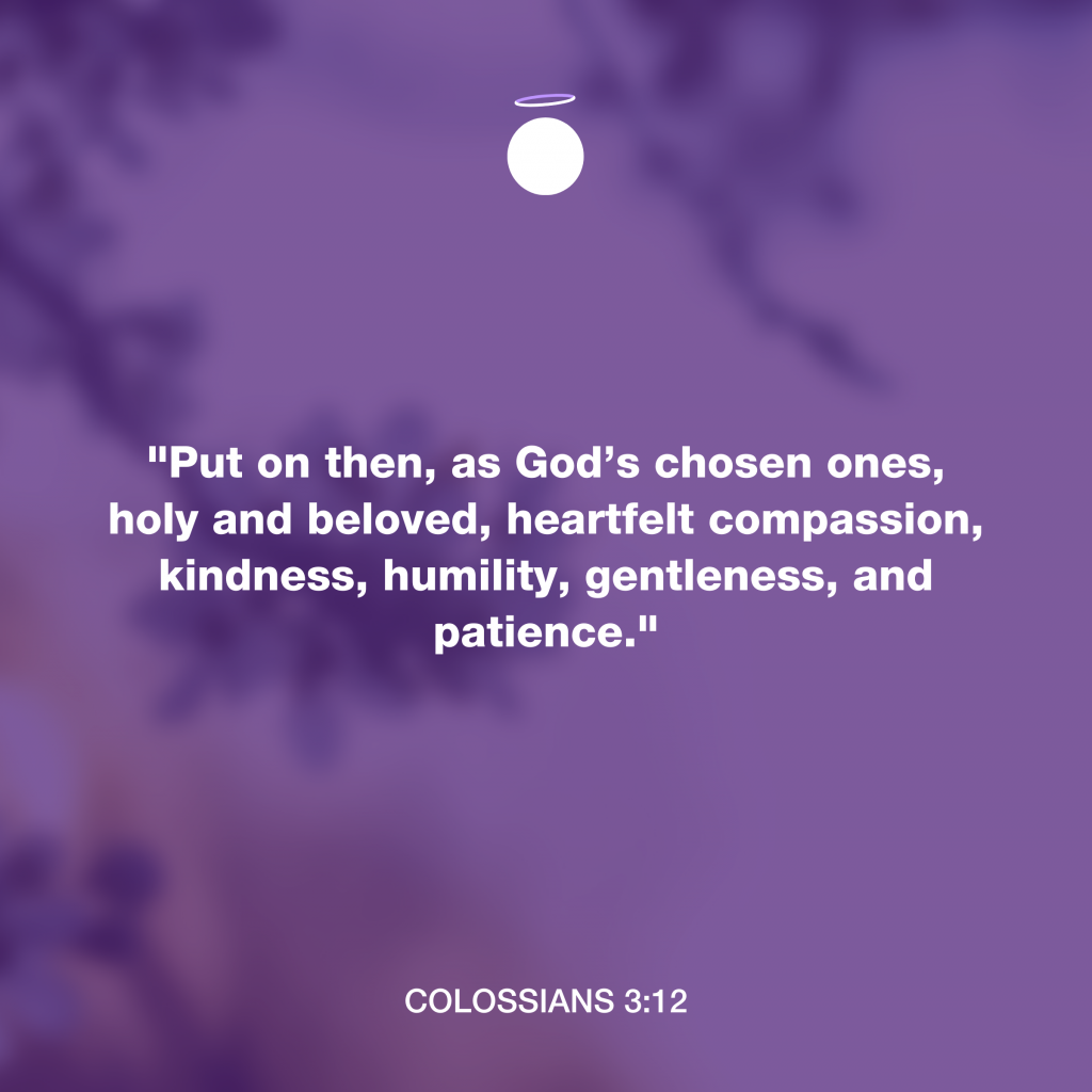 "Put on then, as God’s chosen ones, holy and beloved, heartfelt compassion, kindness, humility, gentleness, and patience." - Colossians 3:12