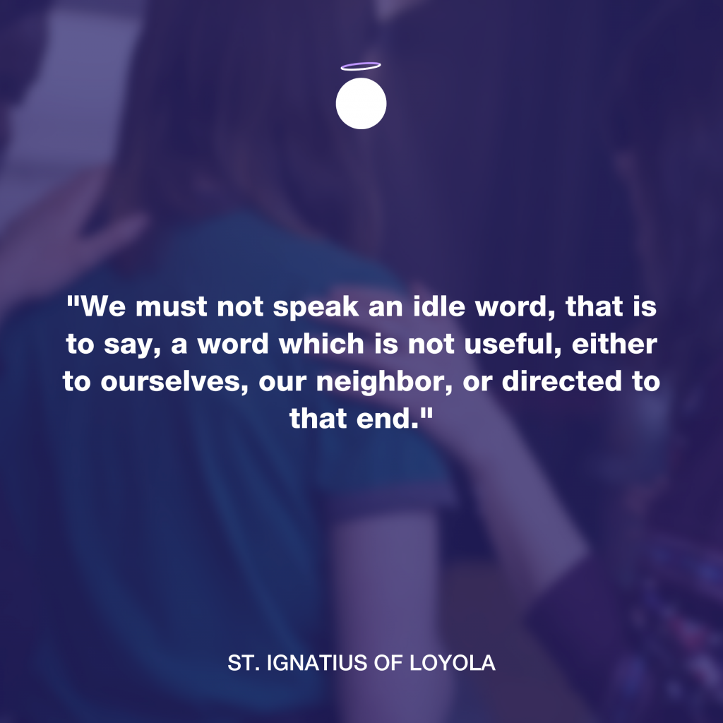 "We must not speak an idle word, that is to say, a word which is not useful, either to ourselves, our neighbor, or directed to that end." - St. Ignatius of Loyola