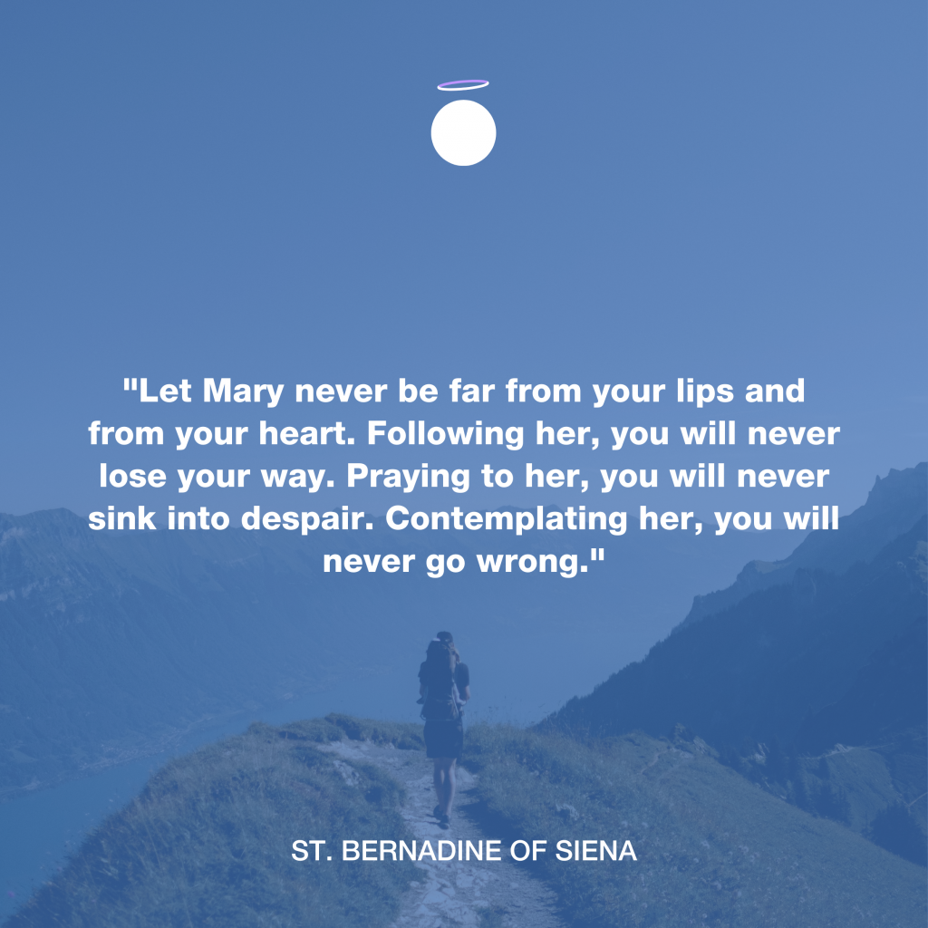 "Let Mary never be far from your lips and from your heart. Following her, you will never lose your way. Praying to her, you will never sink into despair. Contemplating her, you will never go wrong." - St. Bernadine of Siena
