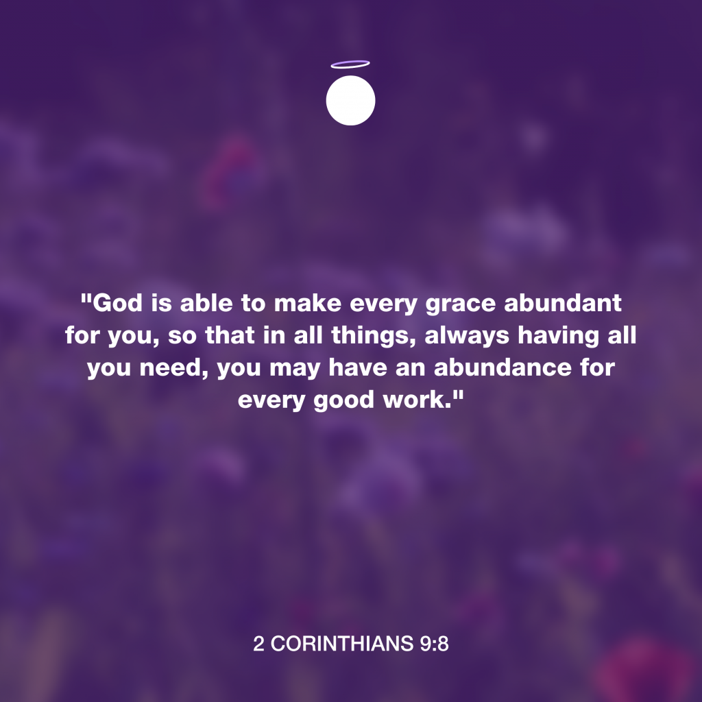"God is able to make every grace abundant for you, so that in all things, always having all you need, you may have an abundance for every good work." - 2 Corinthians 9:8