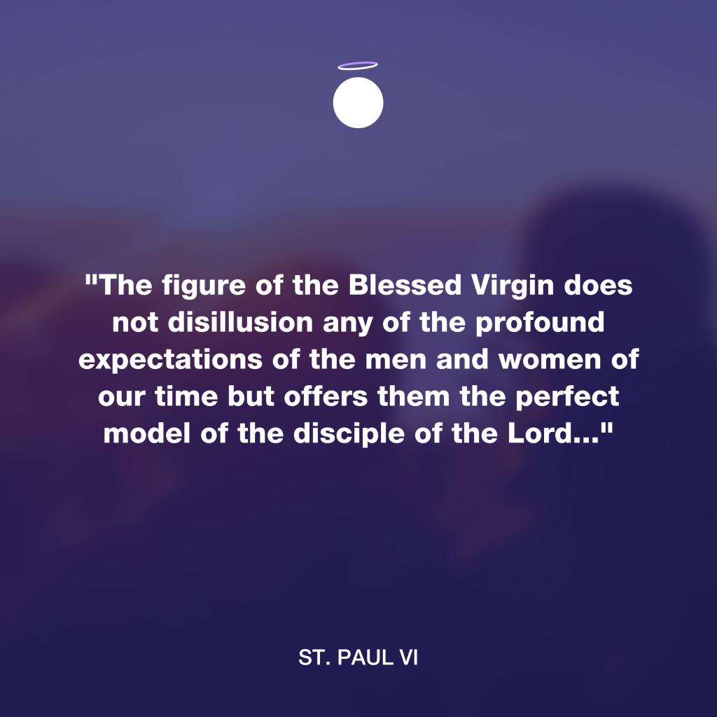 "The figure of the Blessed Virgin does not disillusion any of the profound expectations of the men and women of our time but offers them the perfect model of the disciple of the Lord..." - St. Paul VI