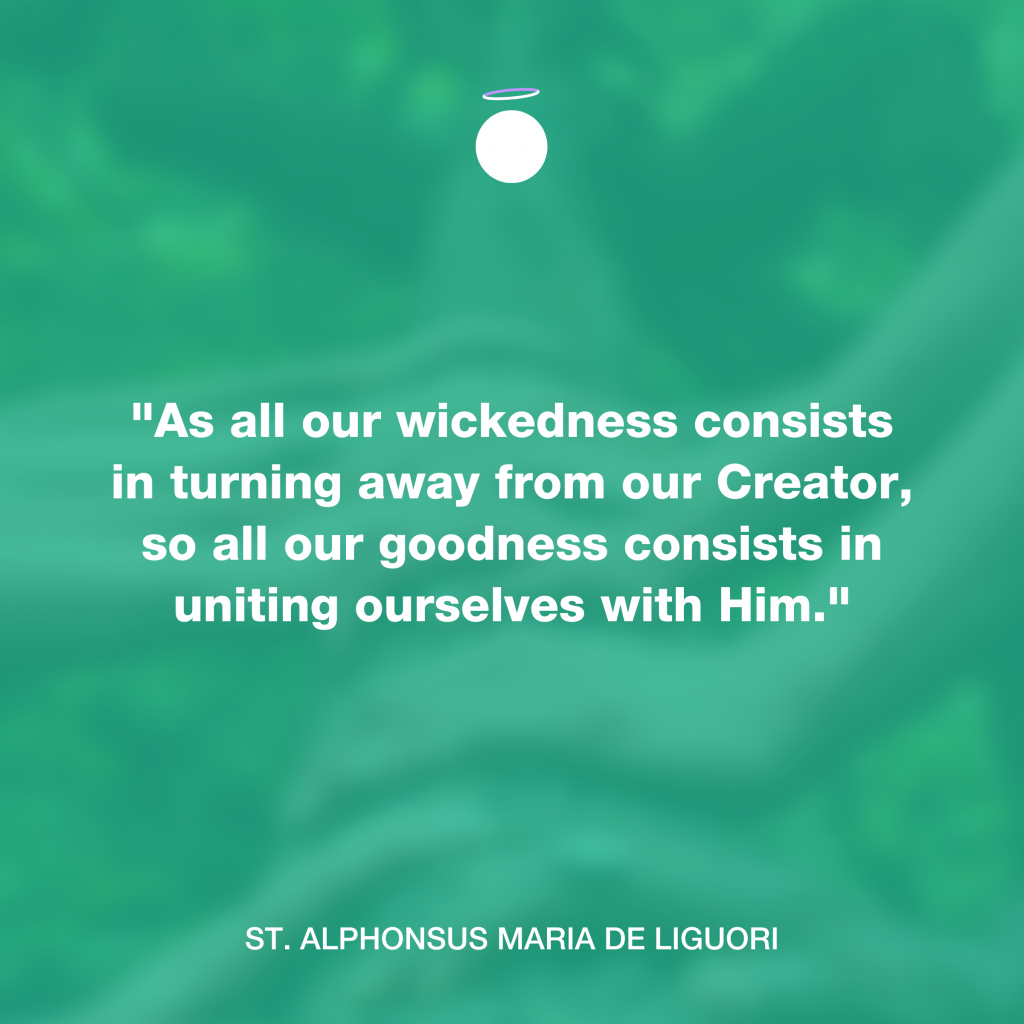 "As all our wickedness consists in turning away from our Creator, so all our goodness consists in uniting ourselves with Him." - St. Alphonsus Maria de Liguori