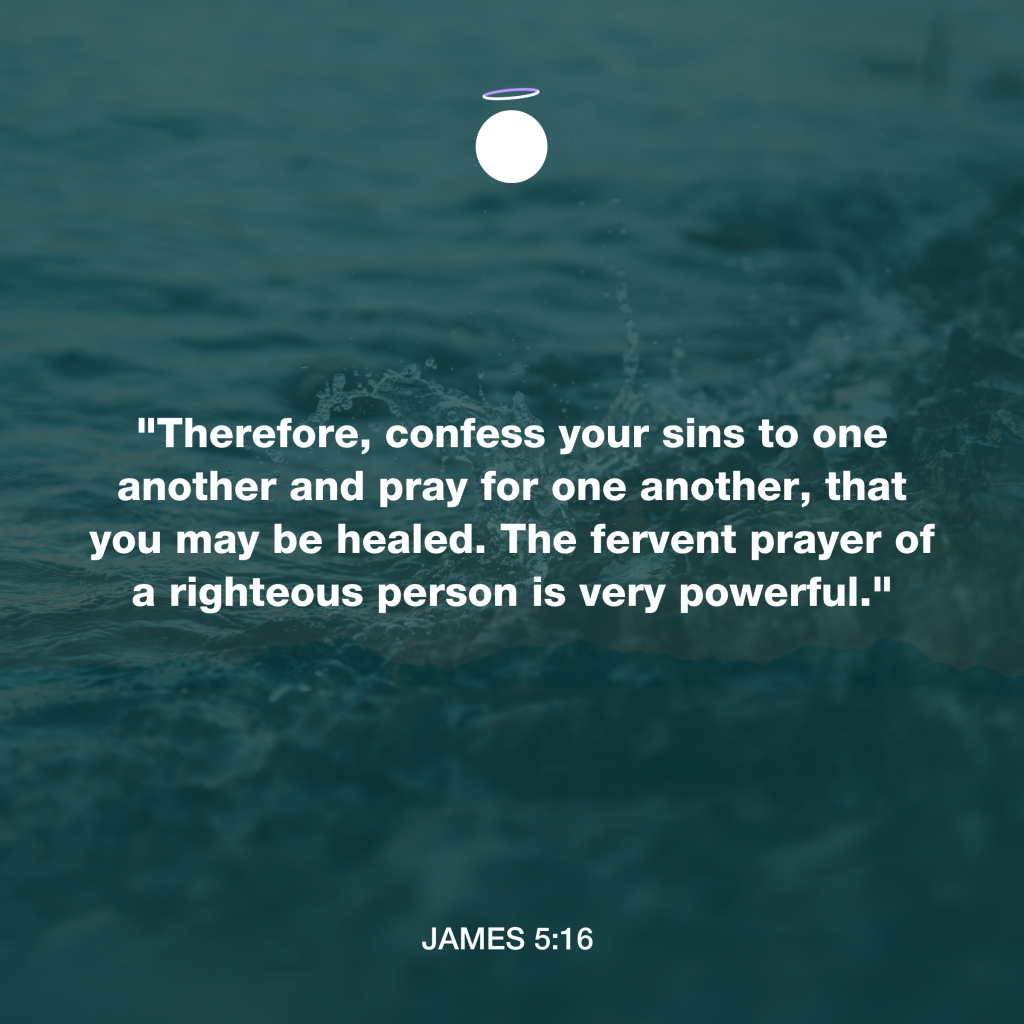 "Therefore, confess your sins to one another and pray for one another, that you may be healed. The fervent prayer of a righteous person is very powerful."  - James 5:16