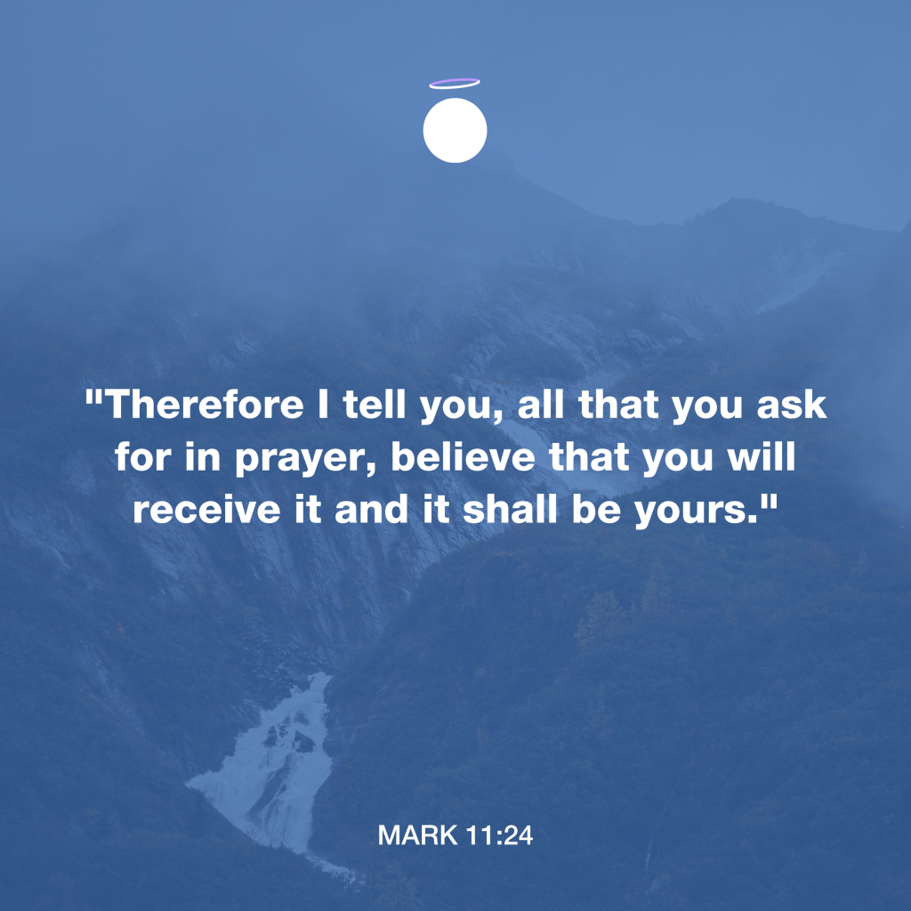 "Therefore I tell you, all that you ask for in prayer, believe that you will receive it and it shall be yours." - Mark 11:24