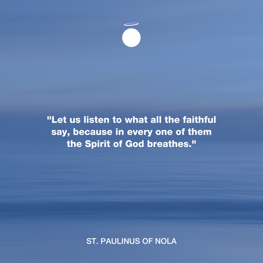 "Let us listen to what all the faithful say, because in every one of them the Spirit of God breathes." - St. Paulinus of Nola