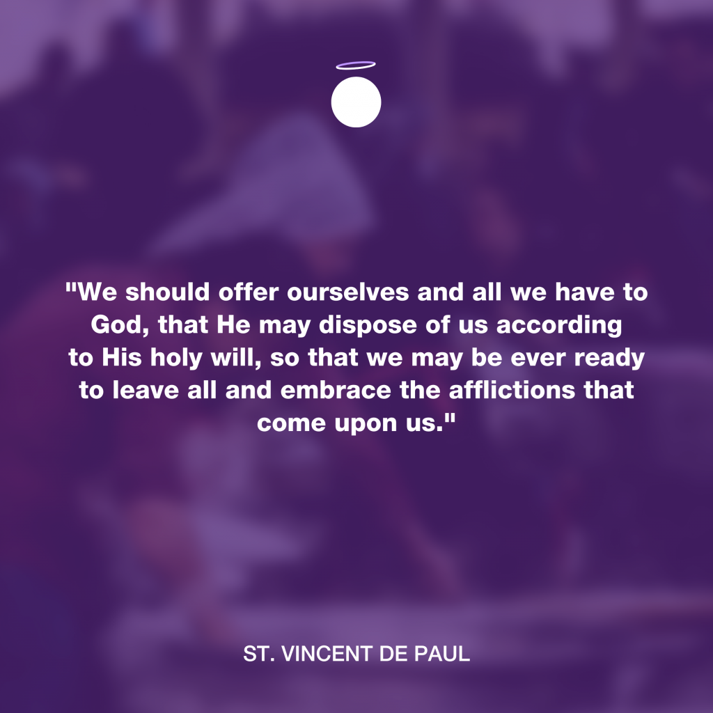 "We should offer ourselves and all we have to God, that He may dispose of us according to His holy will, so that we may be ever ready to leave all and embrace the afflictions that come upon us." - St. Vincent de Paul