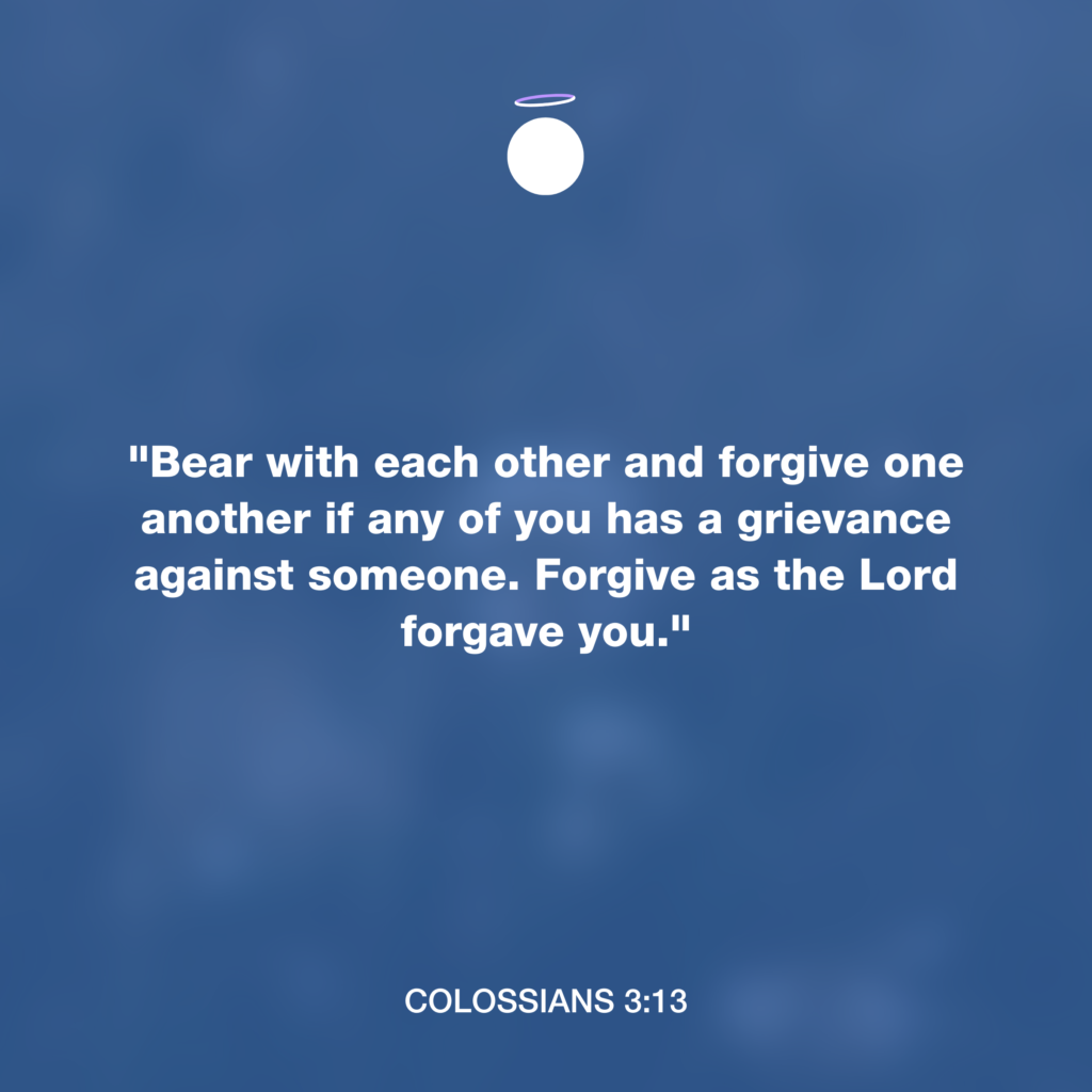 "Bear with each other and forgive one another if any of you has a grievance against someone. Forgive as the Lord forgave you." - Colossians 3:13