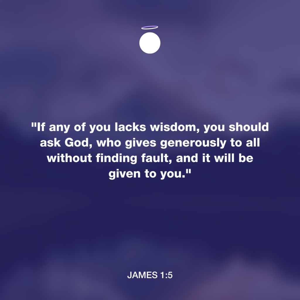 "If any of you lacks wisdom, you should ask God, who gives generously to all without finding fault, and it will be given to you." - James 1:5
