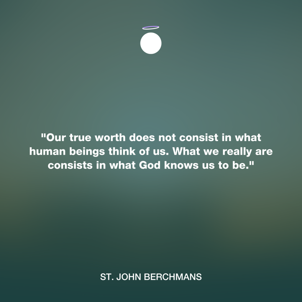 "Our true worth does not consist in what human beings think of us. What we really are consists in what God knows us to be." - St. John Berchmans