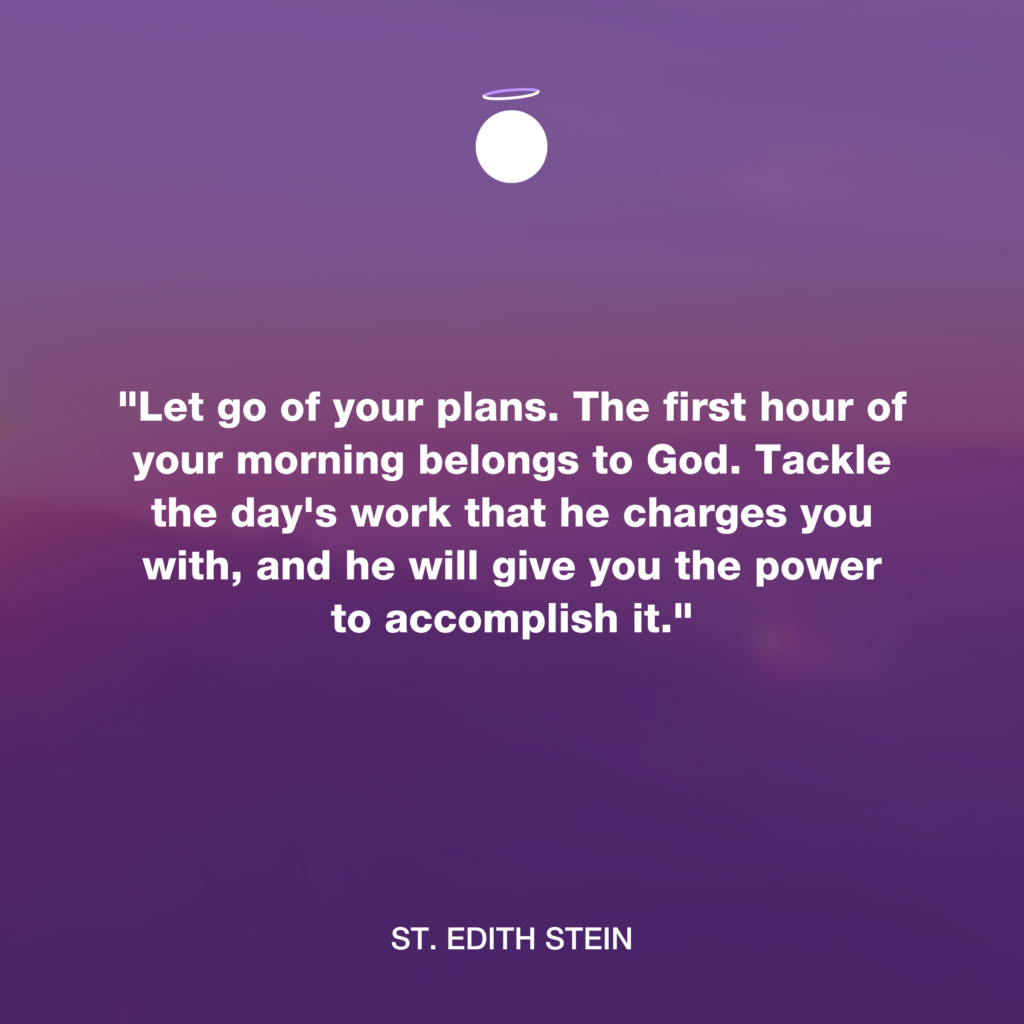 "Let go of your plans. The first hour of your morning belongs to God. Tackle the day's work that he charges you with, and he will give you the power to accomplish it." - St. Edith Stein