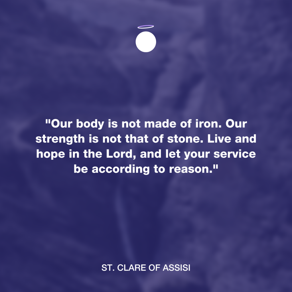 "Our body is not made of iron. Our strength is not that of stone. Live and hope in the Lord, and let your service be according to reason." - St. Clare of Assisi