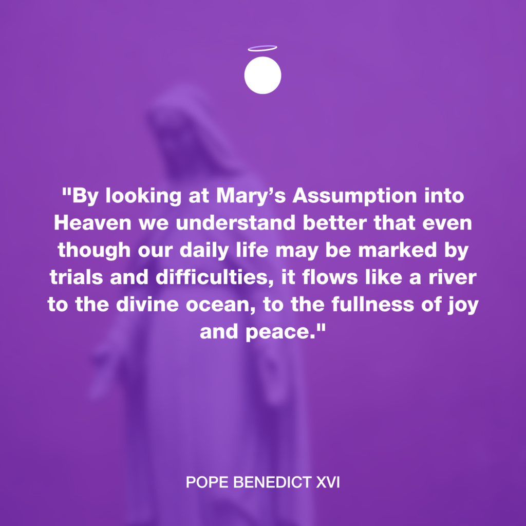 "By looking at Mary’s Assumption into Heaven we understand better that even though our daily life may be marked by trials and difficulties, it flows like a river to the divine ocean, to the fullness of joy and peace." - Pope Benedict XVI