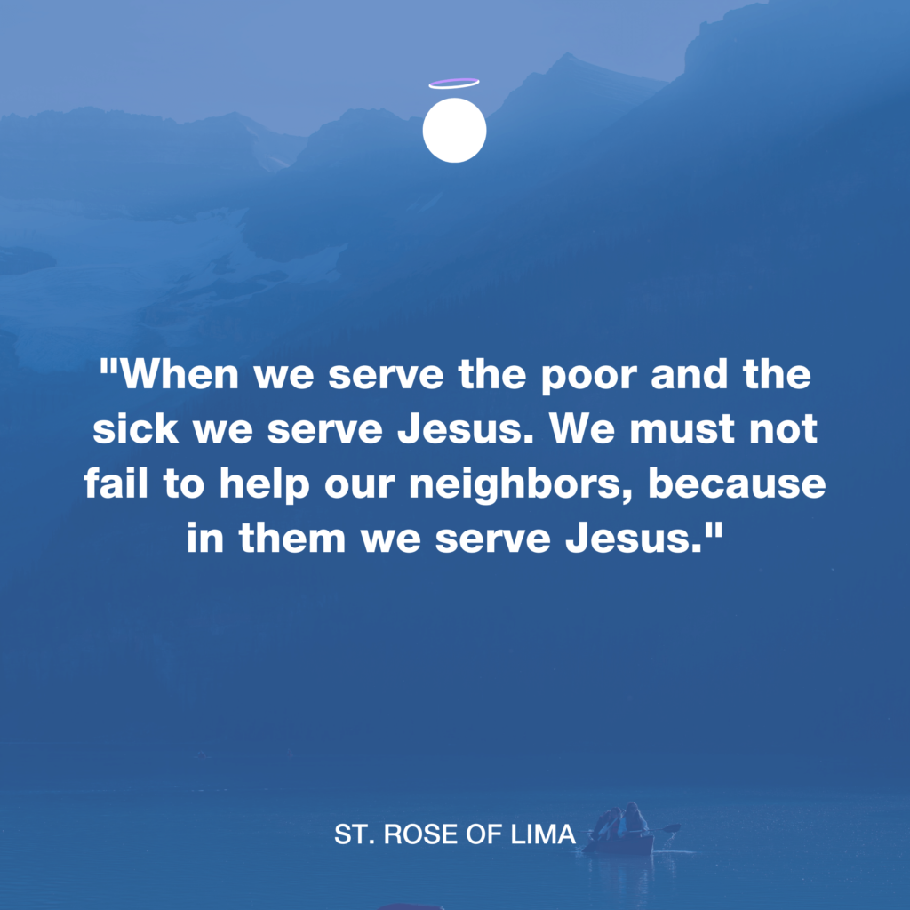 "When we serve the poor and the sick we serve Jesus. We must not fail to help our neighbors, because in them we serve Jesus." - St. Rose of Lima