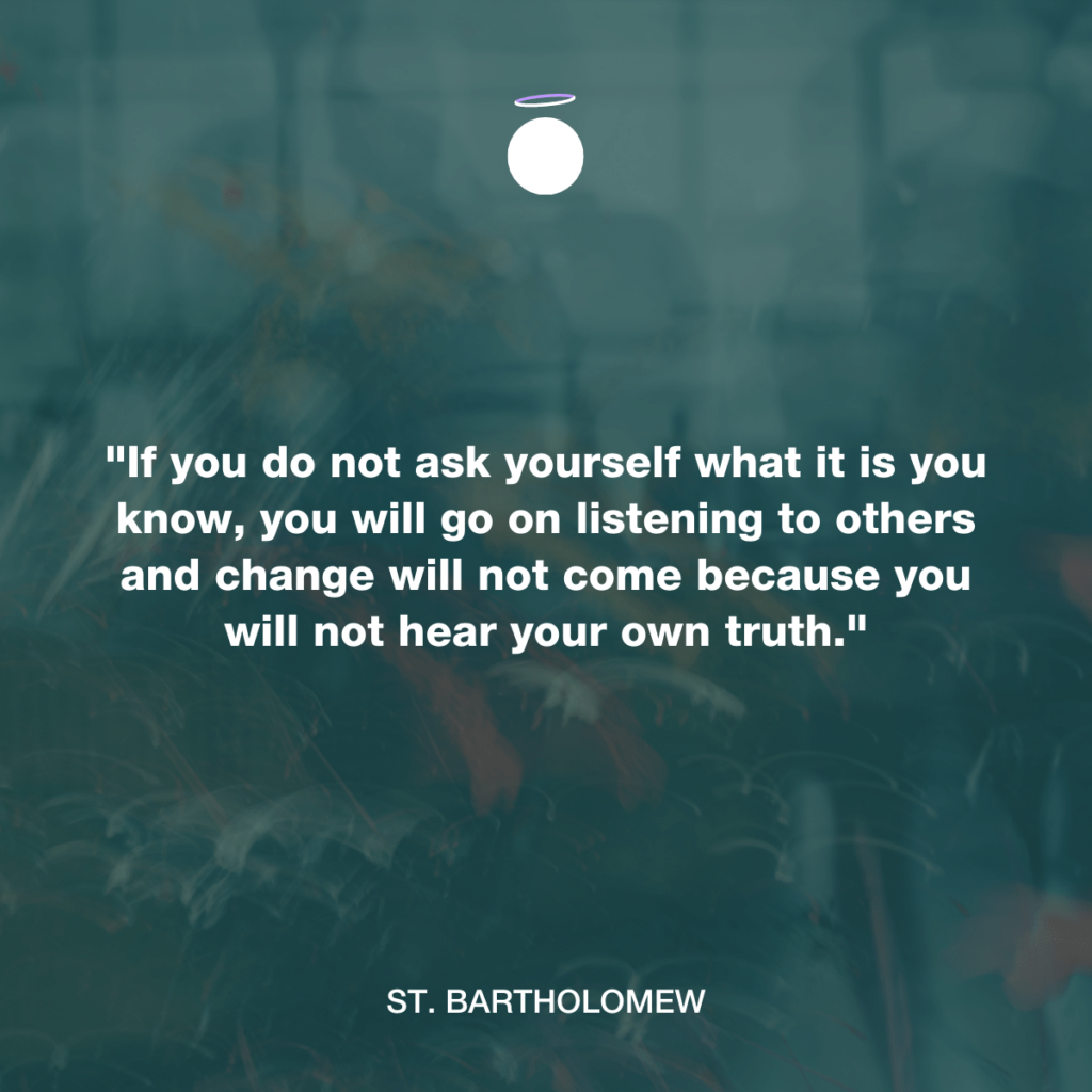 "If you do not ask yourself what it is you know, you will go on listening to others and change will not come because you will not hear your own truth." - St. Bartholomew