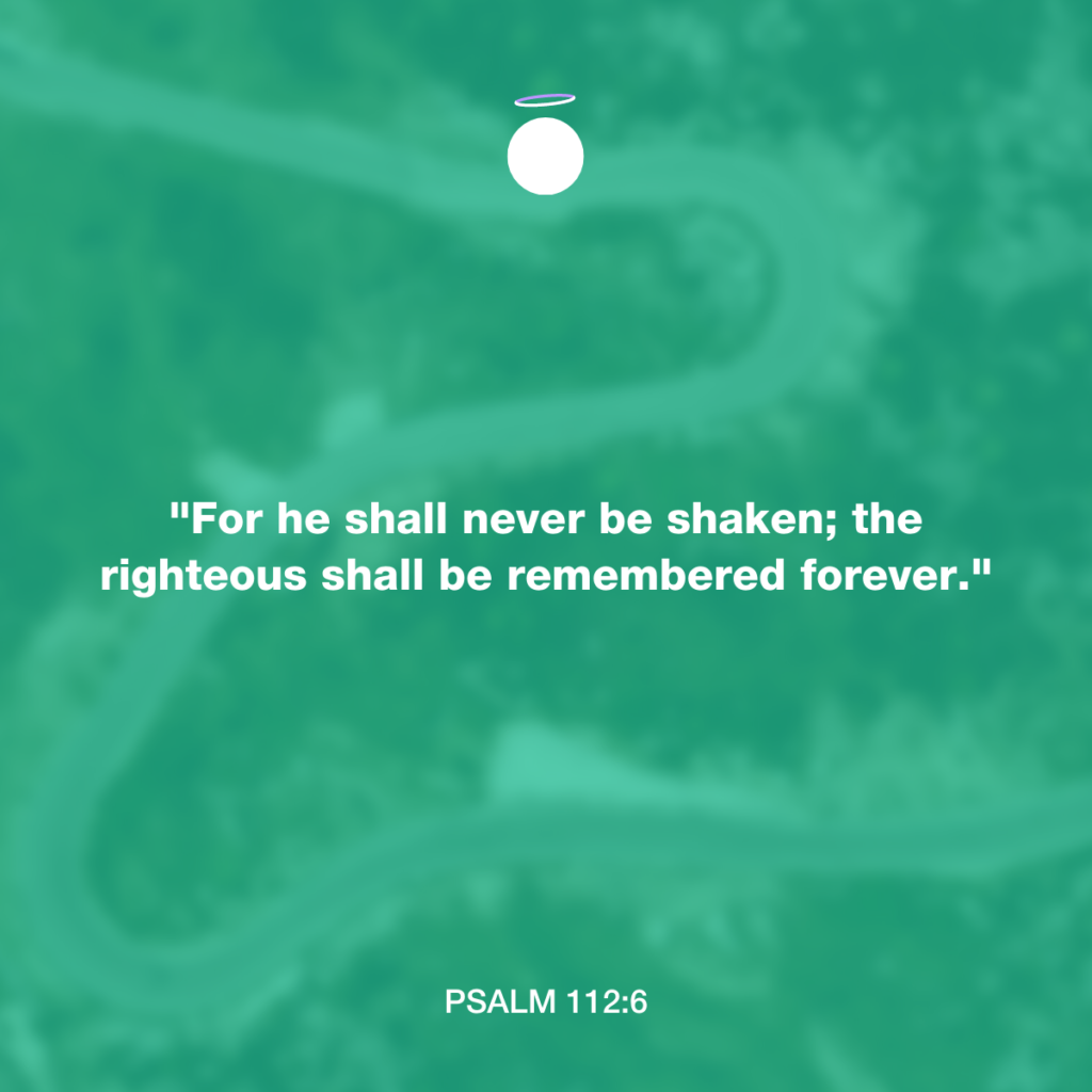 "For he shall never be shaken; the righteous shall be remembered forever." - Psalm 112:6