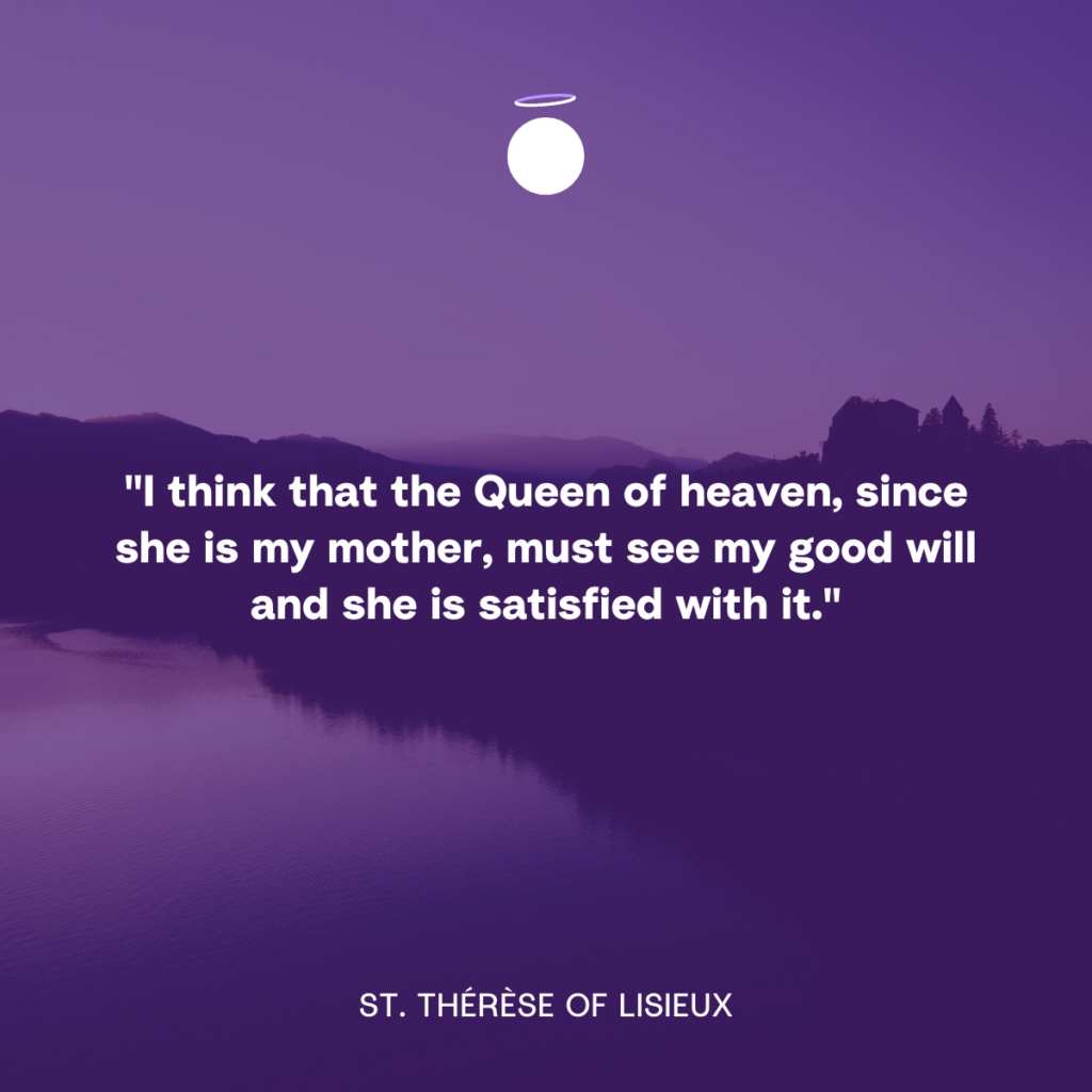 "I think that the Queen of heaven, since she is my mother, must see my good will and she is satisfied with it." - St. Thérèse of Lisieux