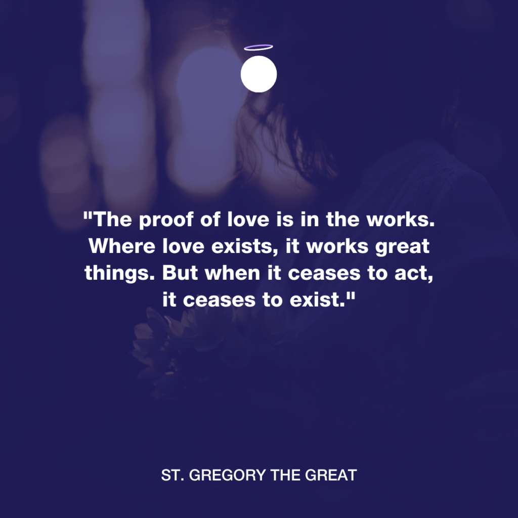 "The proof of love is in the works. Where love exists, it works great things. But when it ceases to act, it ceases to exist." - St. Gregory the Great