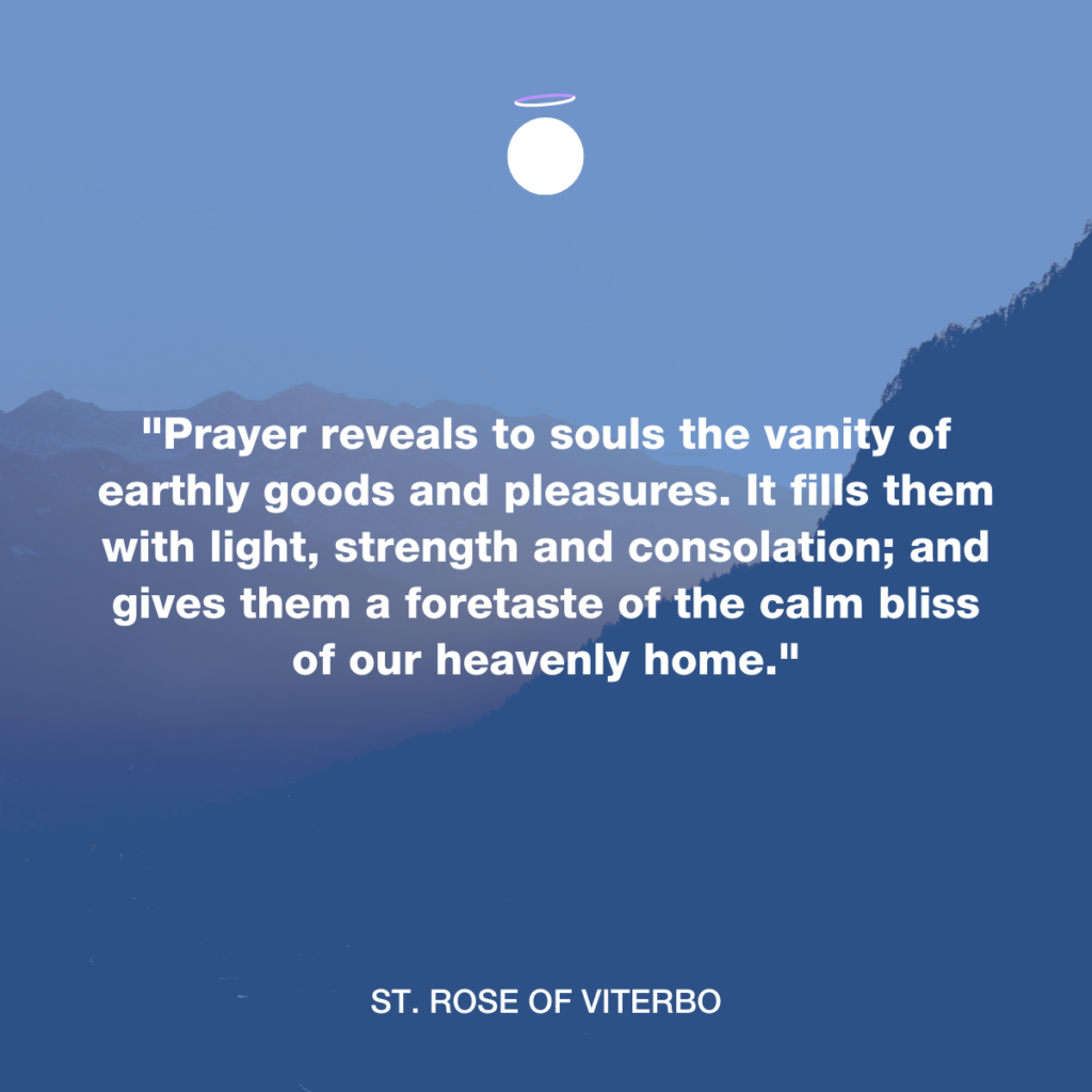 "Prayer reveals to souls the vanity of earthly goods and pleasures. It fills them with light, strength and consolation; and gives them a foretaste of the calm bliss of our heavenly home." - St. Rose of Viterbo