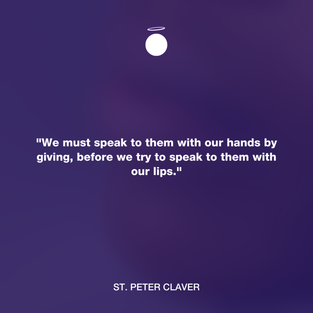 "We must speak to them with our hands by giving, before we try to speak to them with our lips." - St. Peter Claver