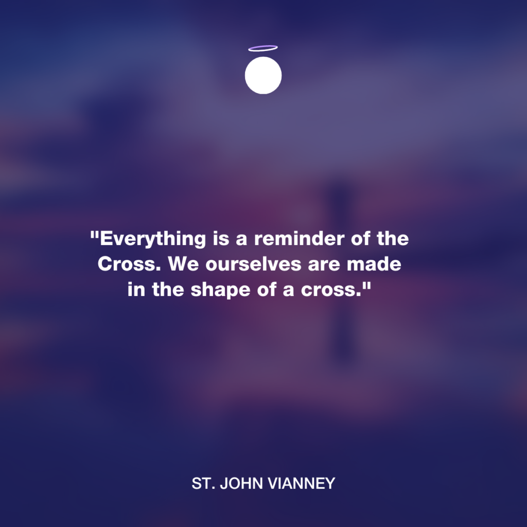 "Everything is a reminder of the Cross. We ourselves are made in the shape of a cross." - St. John Vianney