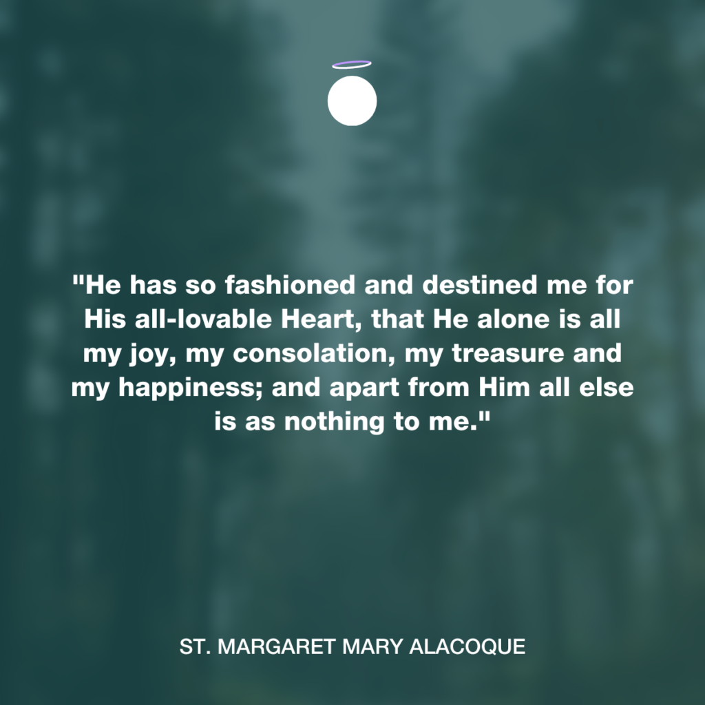 "He has so fashioned and destined me for His all-lovable Heart, that He alone is all my joy, my consolation, my treasure and my happiness; and apart from Him all else is as nothing to me." - St. Margaret Mary Alacoque