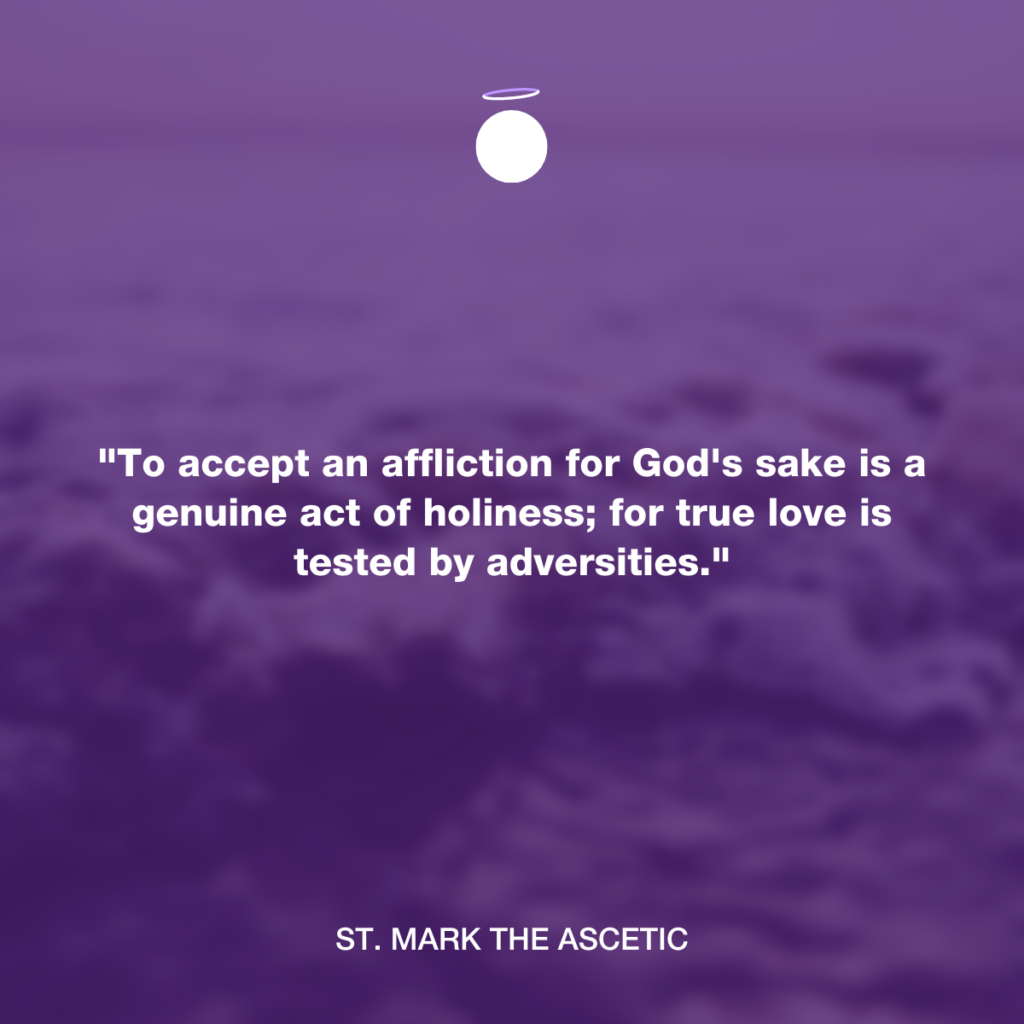 "To accept an affliction for God's sake is a genuine act of holiness; for true love is tested by adversities." - St. Mark the Ascetic
