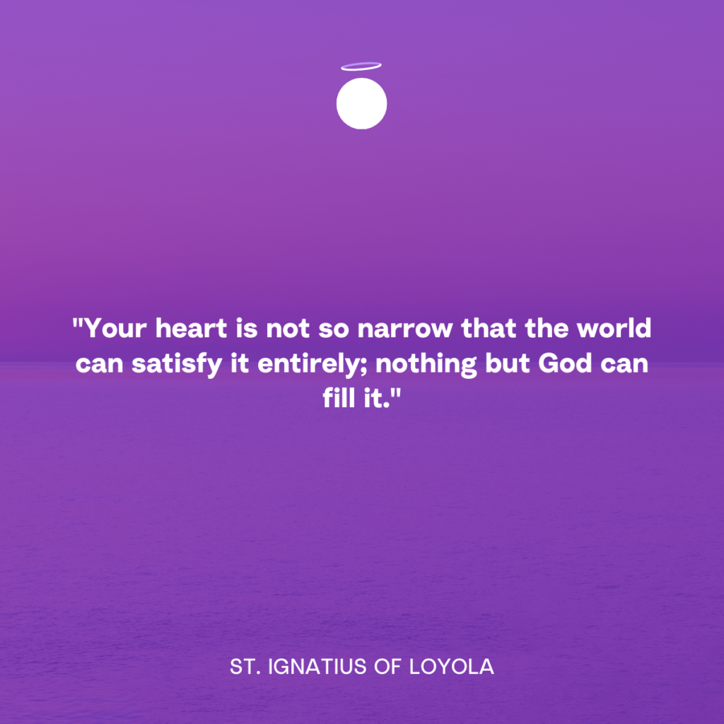 "Your heart is not so narrow that the world can satisfy it entirely; nothing but God can fill it." - St. Ignatius of Loyola